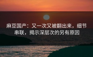 麻豆国产：又一次又被翻出来，细节串联，揭示深层次的另有原因