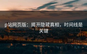 p站网页版：揭开隐藏真相，时间线是关键