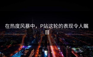 在热度风暴中，P站这轮的表现令人瞩目
