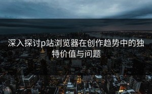 深入探讨p站浏览器在创作趋势中的独特价值与问题
