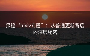探秘“pixiv专题”：从普通更新背后的深层秘密