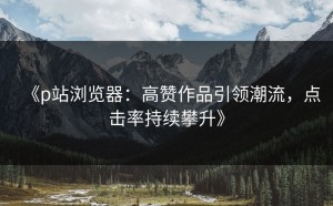 《p站浏览器：高赞作品引领潮流，点击率持续攀升》