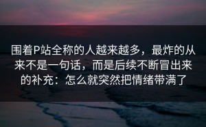 围着P站全称的人越来越多，最炸的从来不是一句话，而是后续不断冒出来的补充：怎么就突然把情绪带满了