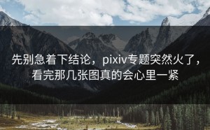 先别急着下结论，pixiv专题突然火了，看完那几张图真的会心里一紧
