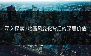 深入探索P站画风变化背后的深层价值