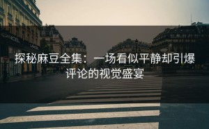 探秘麻豆全集：一场看似平静却引爆评论的视觉盛宴