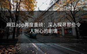 麻豆app再度重磅：深入探寻那些令人揪心的剧情