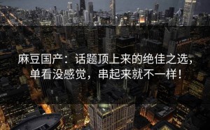 麻豆国产：话题顶上来的绝佳之选，单看没感觉，串起来就不一样！
