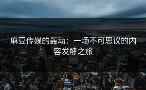 麻豆传媒的轰动：一场不可思议的内容发酵之旅