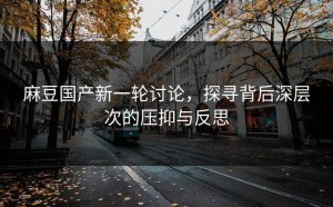 麻豆国产新一轮讨论，探寻背后深层次的压抑与反思
