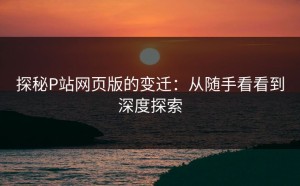 探秘P站网页版的变迁：从随手看看到深度探索
