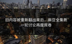 旧内容被重新翻出来后，麻豆全集新一轮讨论再度席卷