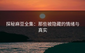 探秘麻豆全集：那些被隐藏的情绪与真实