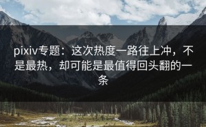 pixiv专题：这次热度一路往上冲，不是最热，却可能是最值得回头翻的一条