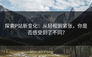 探索P站新变化：从轻松到紧张，你是否感受到了不同？