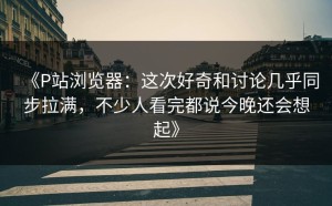 《P站浏览器：这次好奇和讨论几乎同步拉满，不少人看完都说今晚还会想起》