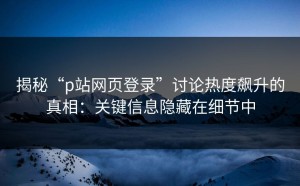 揭秘“p站网页登录”讨论热度飙升的真相：关键信息隐藏在细节中