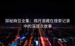 探秘麻豆全集：揭开潜藏在搜索记录中的深层次故事