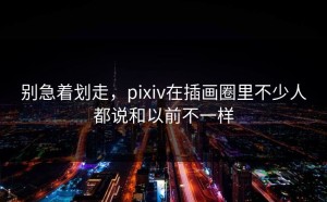 别急着划走，pixiv在插画圈里不少人都说和以前不一样