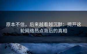 原本不信，后来越看越沉默：揭开这轮网络热点背后的真相