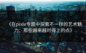 《在pixiv专题中探索不一样的艺术魅力：那些越来越对得上的点》