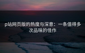 p站网页版的热度与深意：一条值得多次品味的佳作