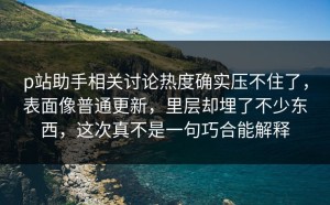 p站助手相关讨论热度确实压不住了，表面像普通更新，里层却埋了不少东西，这次真不是一句巧合能解释