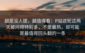 越是没人提，越值得看：P站这轮这两天被问得特别多，不是最热，却可能是最值得回头翻的一条