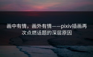 画中有情，画外有情——pixiv插画再次点燃话题的深层原因
