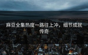 麻豆全集热度一路往上冲，细节成就传奇