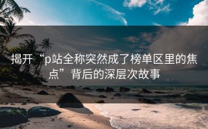 揭开“p站全称突然成了榜单区里的焦点”背后的深层次故事