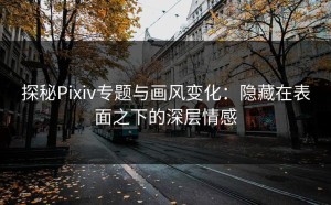 探秘Pixiv专题与画风变化：隐藏在表面之下的深层情感