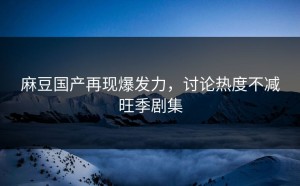 麻豆国产再现爆发力，讨论热度不减旺季剧集