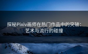 探秘Pixiv画师在热门作品中的突破：艺术与流行的碰撞
