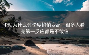 P站为什么讨论度悄悄变高，很多人看完第一反应都是不敢信