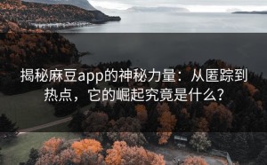 揭秘麻豆app的神秘力量：从匿踪到热点，它的崛起究竟是什么？