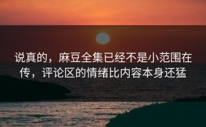 说真的，麻豆全集已经不是小范围在传，评论区的情绪比内容本身还猛