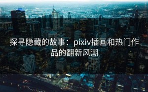 探寻隐藏的故事：pixiv插画和热门作品的翻新风潮