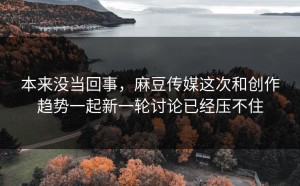本来没当回事，麻豆传媒这次和创作趋势一起新一轮讨论已经压不住