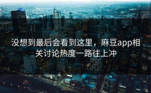 没想到最后会看到这里，麻豆app相关讨论热度一路往上冲