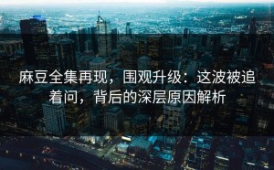 麻豆全集再现，围观升级：这波被追着问，背后的深层原因解析