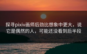 探寻pixiv画师后劲比想象中更大，说它是偶然的人，可能还没看到后半段