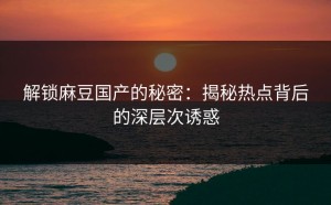 解锁麻豆国产的秘密：揭秘热点背后的深层次诱惑