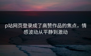 p站网页登录成了高赞作品的焦点，情感波动从平静到激动