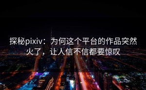 探秘pixiv：为何这个平台的作品突然火了，让人信不信都要惊叹
