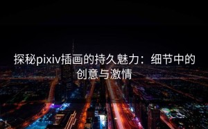 探秘pixiv插画的持久魅力：细节中的创意与激情