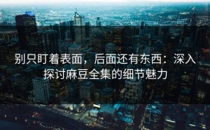 别只盯着表面，后面还有东西：深入探讨麻豆全集的细节魅力