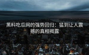 黑料吃瓜网的强势回归：猛到让人震撼的真相揭露