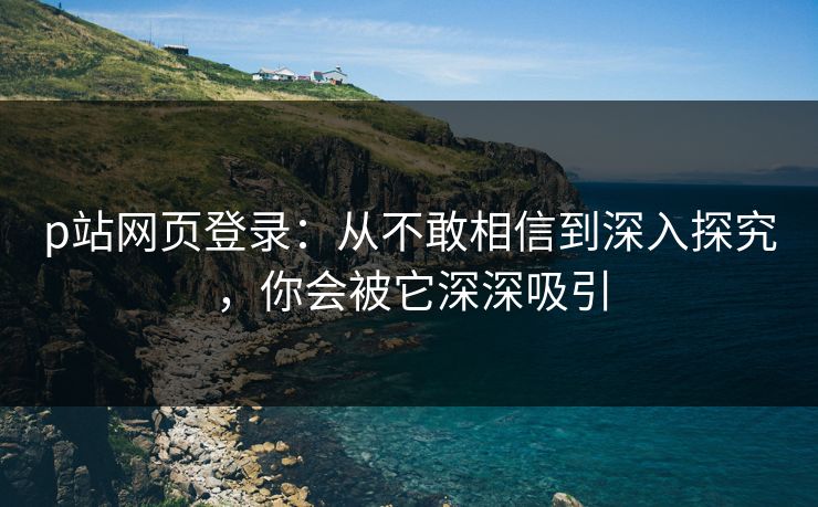 p站网页登录：从不敢相信到深入探究，你会被它深深吸引