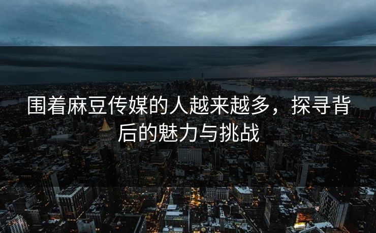 围着麻豆传媒的人越来越多,探寻背后的魅力与挑战 围着麻豆传媒的人越来越多,探寻背后的魅力与挑战